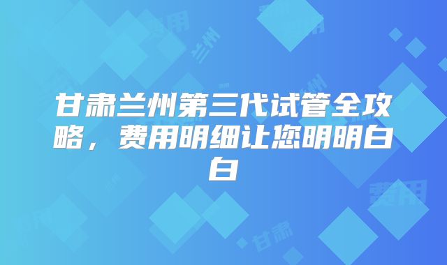 甘肃兰州第三代试管全攻略，费用明细让您明明白白