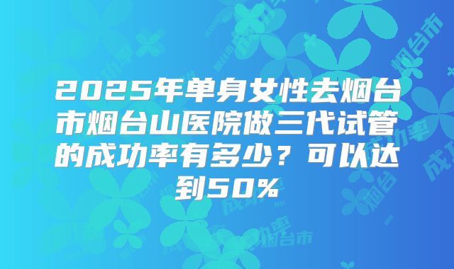 2025年单身女性去烟台市烟台山医院做三代试管的成功率有多少？可以达到50%