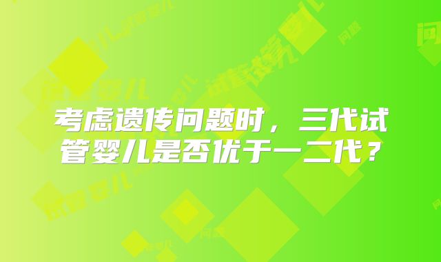考虑遗传问题时，三代试管婴儿是否优于一二代？