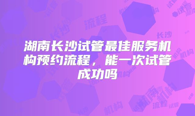 湖南长沙试管最佳服务机构预约流程，能一次试管成功吗