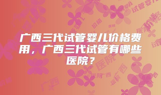 广西三代试管婴儿价格费用，广西三代试管有哪些医院？