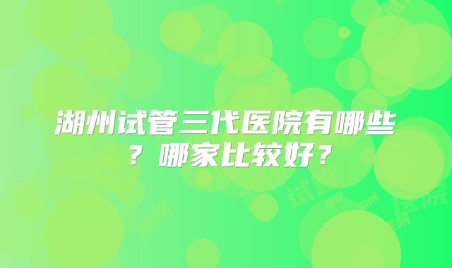 湖州试管三代医院有哪些？哪家比较好？