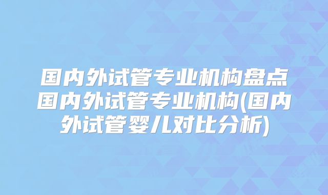 国内外试管专业机构盘点国内外试管专业机构(国内外试管婴儿对比分析)