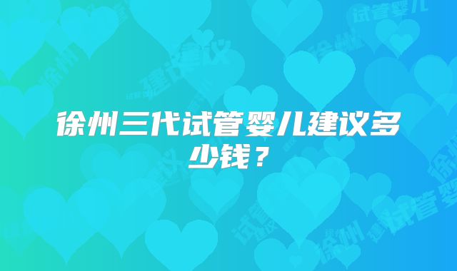 徐州三代试管婴儿建议多少钱?
