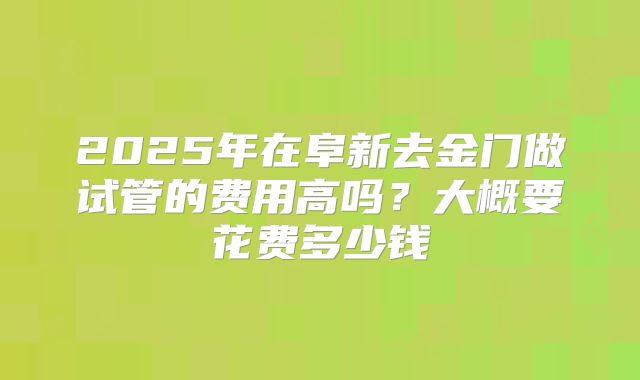 2025年在阜新去金门做试管的费用高吗?大概要花费多少钱