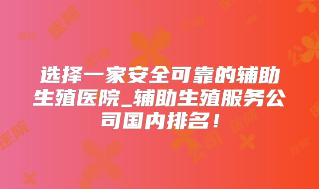 选择一家安全可靠的辅助生殖医院_辅助生殖服务公司国内排名！