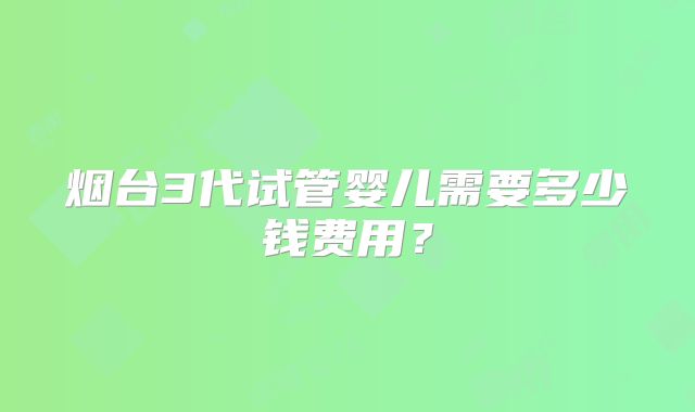 烟台3代试管婴儿需要多少钱费用？