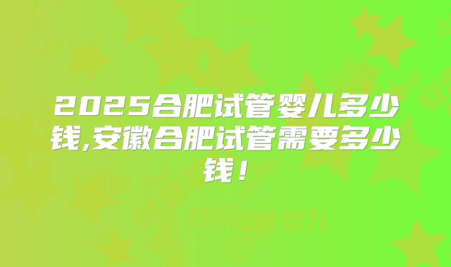 2025合肥试管婴儿多少钱,安徽合肥试管需要多少钱!