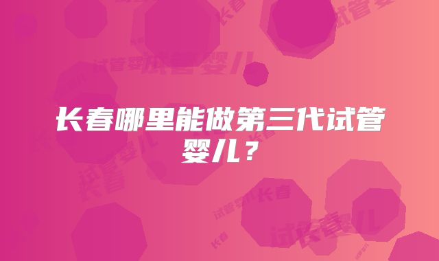长春哪里能做第三代试管婴儿?
