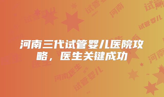 河南三代试管婴儿医院攻略，医生关键成功