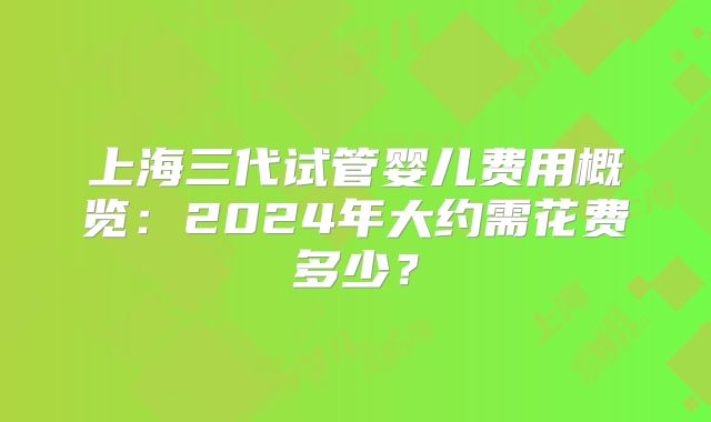 上海三代试管婴儿费用概览：2024年大约需花费多少？