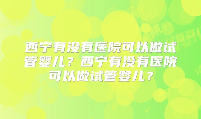西宁有没有医院可以做试管婴儿？西宁有没有医院可以做试管婴儿？