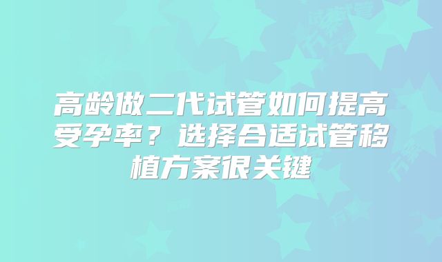 高龄做二代试管如何提高受孕率？选择合适试管移植方案很关键