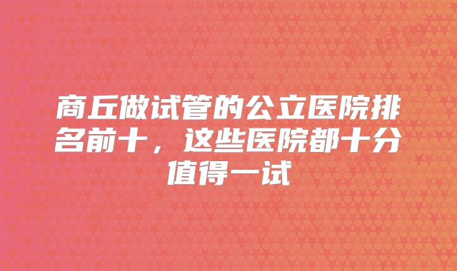 商丘做试管的公立医院排名前十，这些医院都十分值得一试