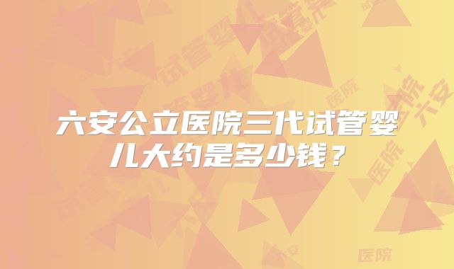 六安公立医院三代试管婴儿大约是多少钱？