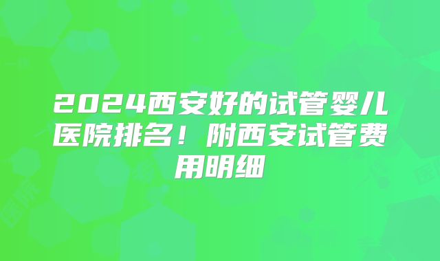 2024西安好的试管婴儿医院排名！附西安试管费用明细