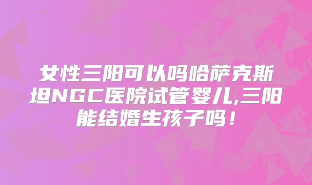 女性三阳可以吗哈萨克斯坦NGC医院试管婴儿,三阳能结婚生孩子吗！