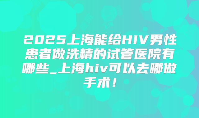 2025上海能给HIV男性患者做洗精的试管医院有哪些_上海hiv可以去哪做手术!