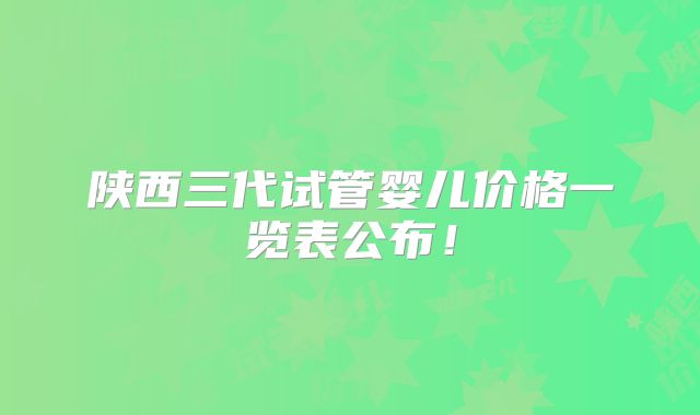 陕西三代试管婴儿价格一览表公布!