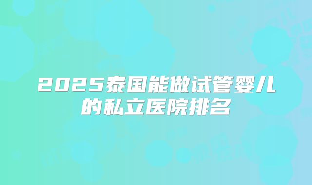 2025泰国能做试管婴儿的私立医院排名