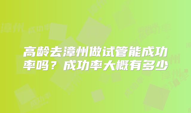 高龄去漳州做试管能成功率吗?成功率大概有多少