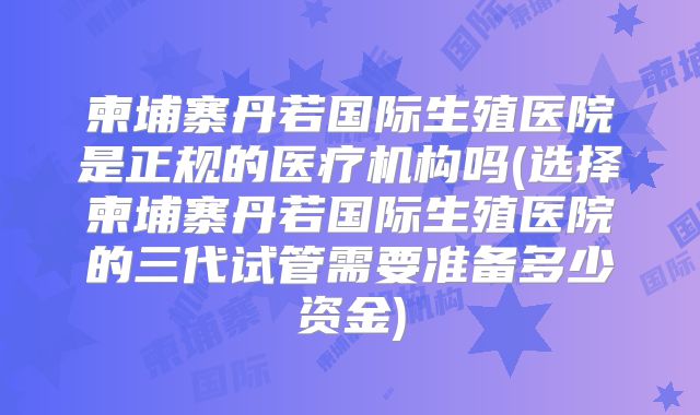 柬埔寨丹若国际生殖医院是正规的医疗机构吗(选择柬埔寨丹若国际生殖医院的三代试管需要准备多少资金)