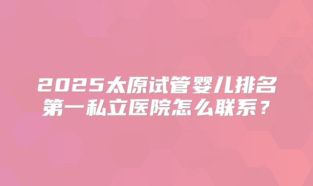 2025太原试管婴儿排名第一私立医院怎么联系？