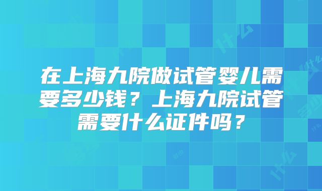在上海九院做试管婴儿需要多少钱？上海九院试管需要什么证件吗？