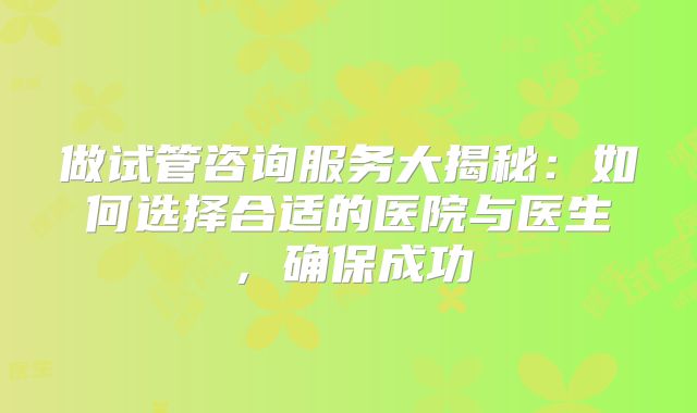 做试管咨询服务大揭秘：如何选择合适的医院与医生，确保成功
