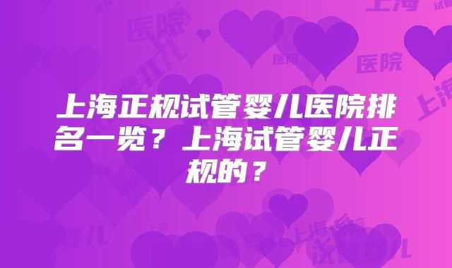 上海正规试管婴儿医院排名一览?上海试管婴儿正规的?