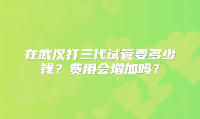 在武汉打三代试管要多少钱?费用会增加吗?