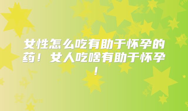 女性怎么吃有助于怀孕的药！女人吃啥有助于怀孕！
