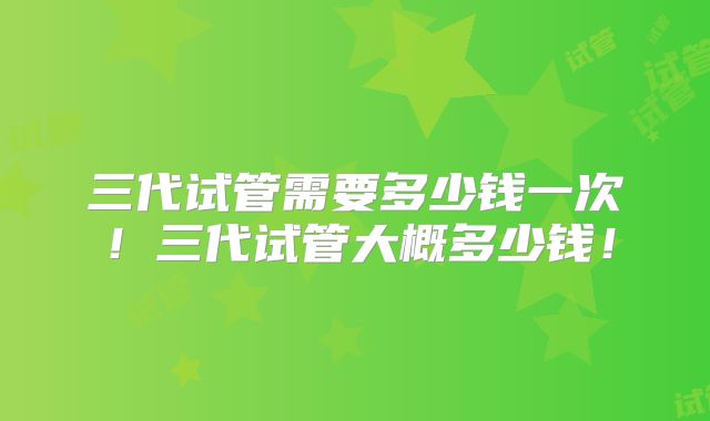 三代试管需要多少钱一次！三代试管大概多少钱！