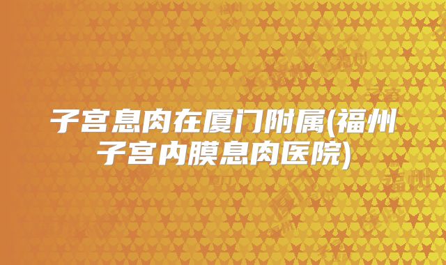 子宫息肉在厦门附属(福州子宫内膜息肉医院)