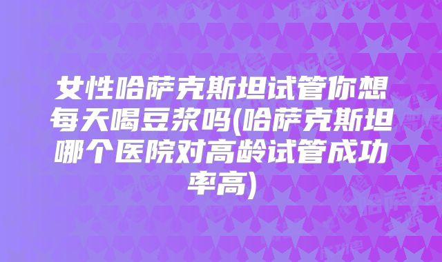 女性哈萨克斯坦试管你想每天喝豆浆吗(哈萨克斯坦哪个医院对高龄试管成功率高)