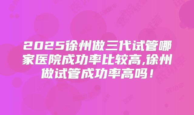 2025徐州做三代试管哪家医院成功率比较高,徐州做试管成功率高吗!