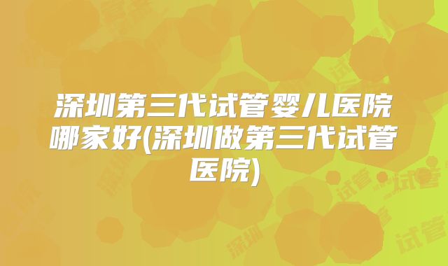 深圳第三代试管婴儿医院哪家好(深圳做第三代试管医院)