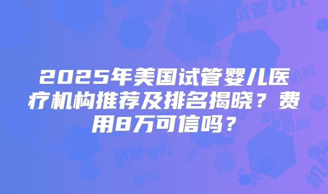 2025年美国试管婴儿医疗机构推荐及排名揭晓？费用8万可信吗？