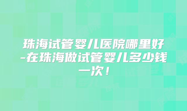 珠海试管婴儿医院哪里好-在珠海做试管婴儿多少钱一次！