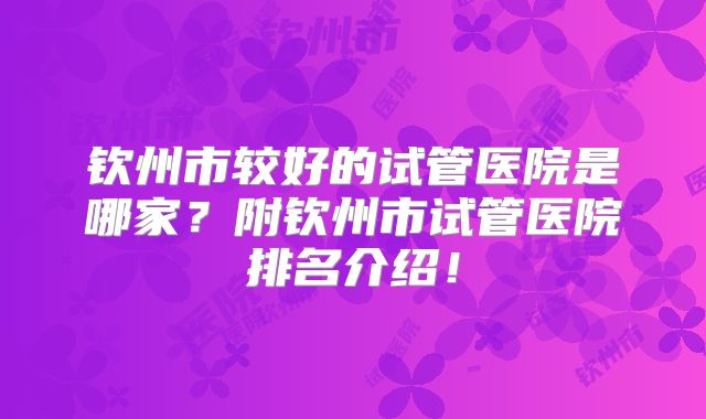 钦州市较好的试管医院是哪家?附钦州市试管医院排名介绍!