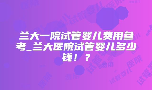 兰大一院试管婴儿费用参考_兰大医院试管婴儿多少钱！？
