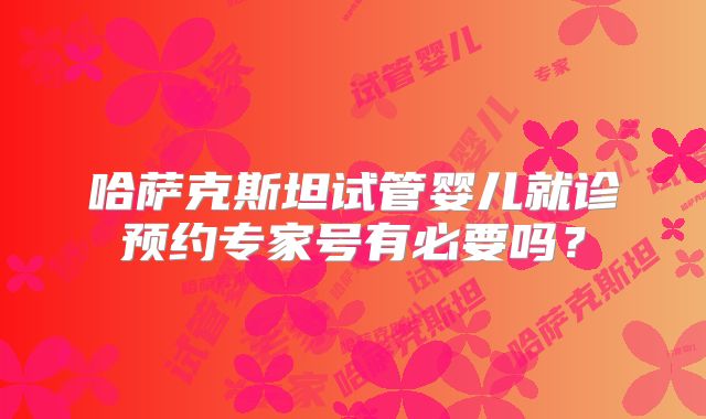 哈萨克斯坦试管婴儿就诊预约专家号有必要吗？