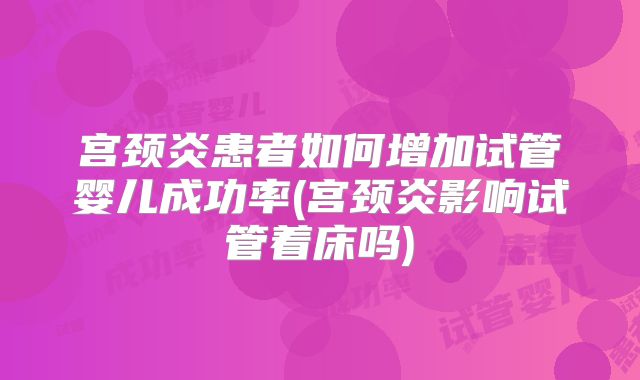 宫颈炎患者如何增加试管婴儿成功率(宫颈炎影响试管着床吗)