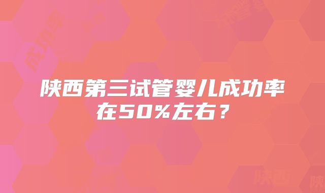 陕西第三试管婴儿成功率在50%左右?