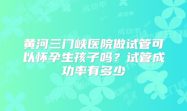 黄河三门峡医院做试管可以怀孕生孩子吗？试管成功率有多少