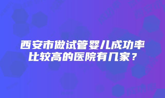 西安市做试管婴儿成功率比较高的医院有几家？