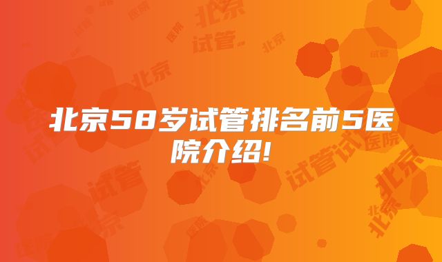 北京58岁试管排名前5医院介绍!