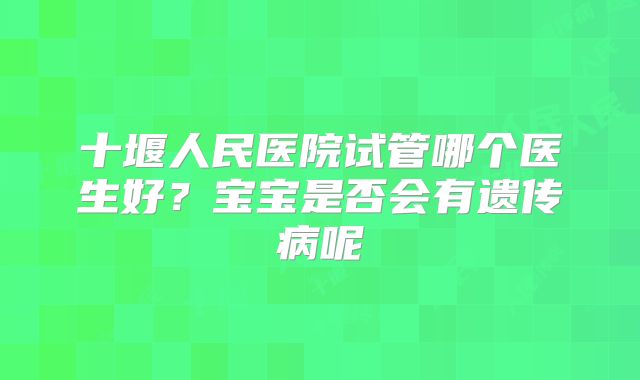 十堰人民医院试管哪个医生好？宝宝是否会有遗传病呢