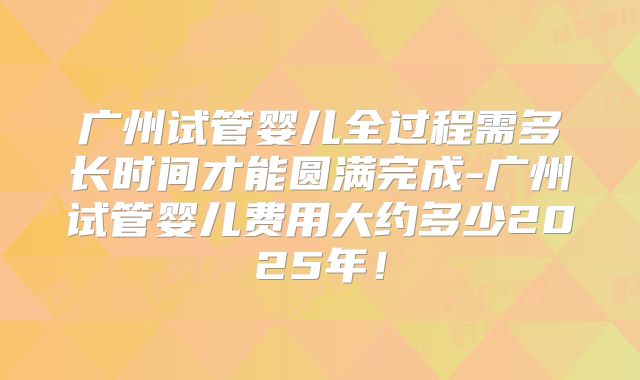 广州试管婴儿全过程需多长时间才能圆满完成-广州试管婴儿费用大约多少2025年！