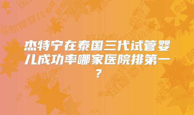 杰特宁在泰国三代试管婴儿成功率哪家医院排第一？